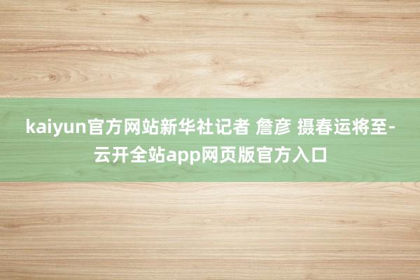 kaiyun官方网站新华社记者 詹彦 摄春运将至-云开全站app网页版官方入口