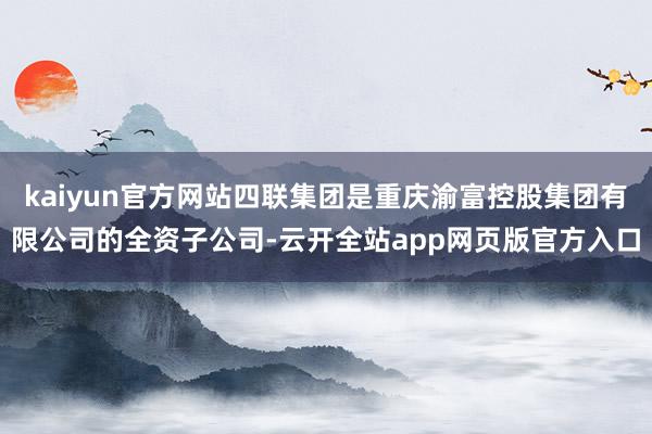 kaiyun官方网站四联集团是重庆渝富控股集团有限公司的全资子公司-云开全站app网页版官方入口