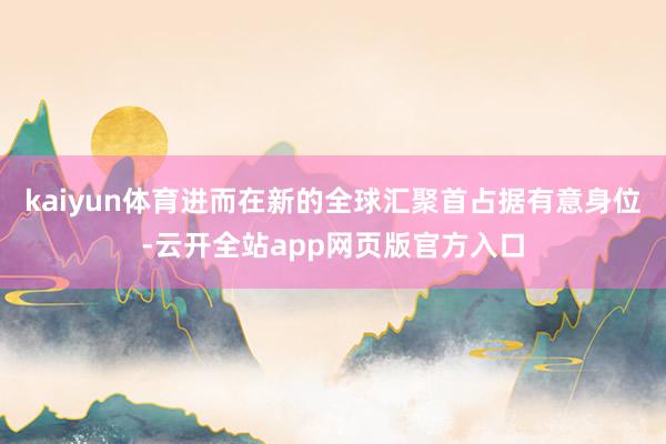 kaiyun体育进而在新的全球汇聚首占据有意身位-云开全站app网页版官方入口