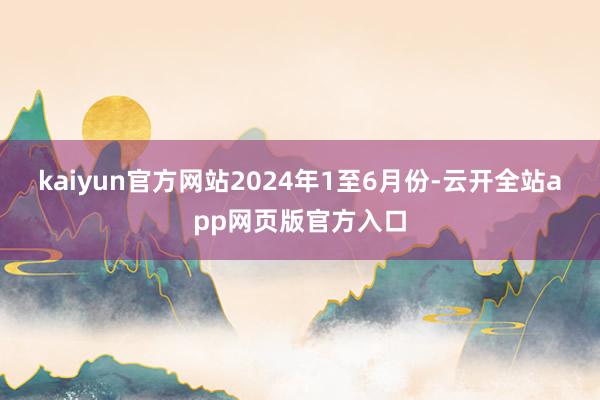 kaiyun官方网站　　2024年1至6月份-云开全站app网页版官方入口