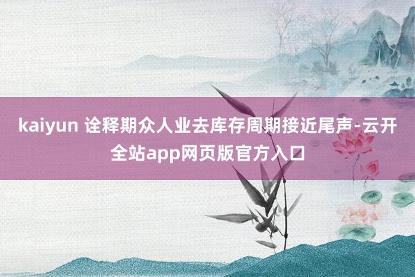 kaiyun 诠释期众人业去库存周期接近尾声-云开全站app网页版官方入口