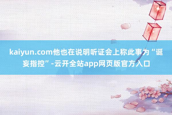 kaiyun.com他也在说明听证会上称此事为“诞妄指控”-云开全站app网页版官方入口