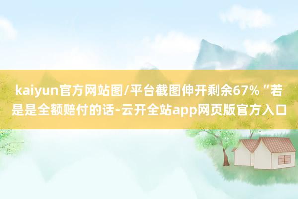 kaiyun官方网站图/平台截图伸开剩余67%“若是是全额赔付的话-云开全站app网页版官方入口