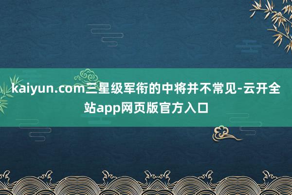 kaiyun.com三星级军衔的中将并不常见-云开全站app网页版官方入口