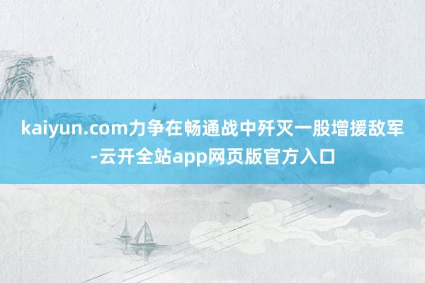 kaiyun.com力争在畅通战中歼灭一股增援敌军-云开全站app网页版官方入口