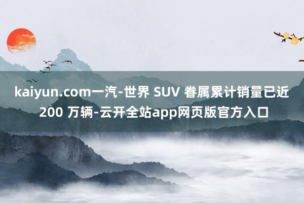 kaiyun.com一汽-世界 SUV 眷属累计销量已近 200 万辆-云开全站app网页版官方入口