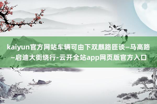 kaiyun官方网站车辆可由下双麒路匝谈—马高路—启迪大街绕行-云开全站app网页版官方入口
