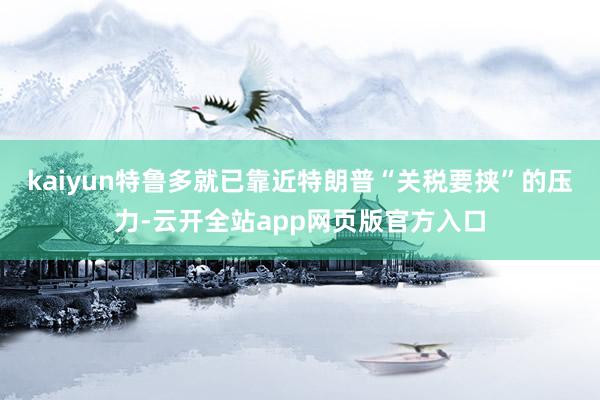 kaiyun特鲁多就已靠近特朗普“关税要挟”的压力-云开全站app网页版官方入口