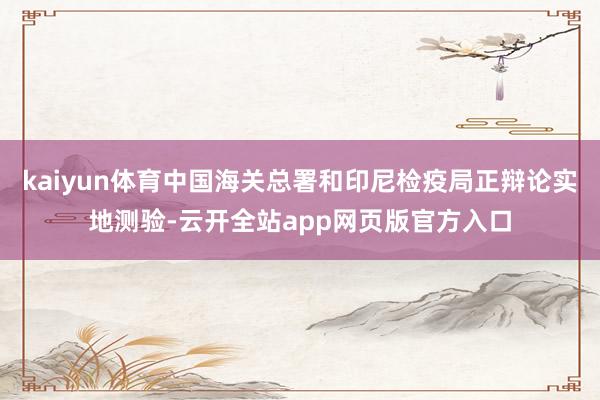 kaiyun体育中国海关总署和印尼检疫局正辩论实地测验-云开全站app网页版官方入口