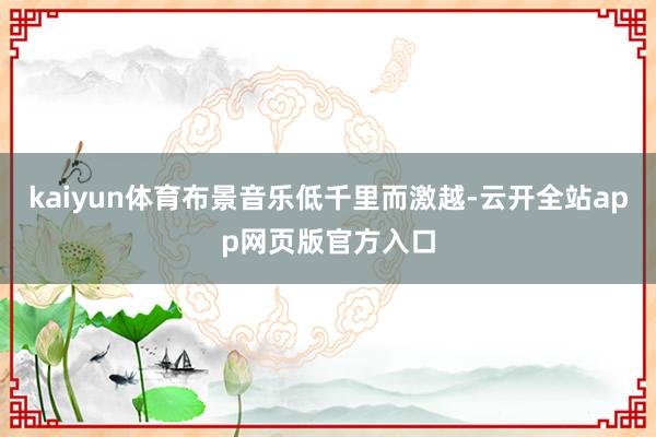 kaiyun体育布景音乐低千里而激越-云开全站app网页版官方入口