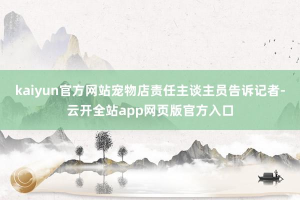 kaiyun官方网站宠物店责任主谈主员告诉记者-云开全站app网页版官方入口