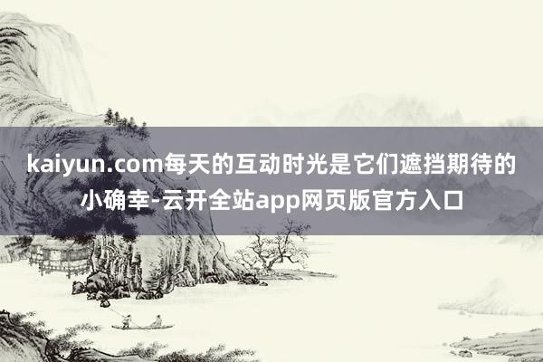 kaiyun.com每天的互动时光是它们遮挡期待的小确幸-云开全站app网页版官方入口