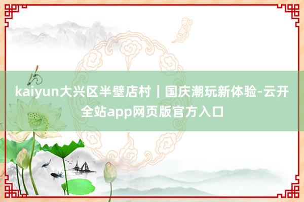 kaiyun大兴区半壁店村｜国庆潮玩新体验-云开全站app网页版官方入口