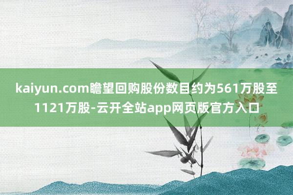 kaiyun.com瞻望回购股份数目约为561万股至1121万股-云开全站app网页版官方入口
