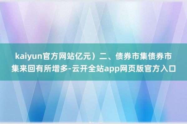kaiyun官方网站亿元）　　二、债券市集　　债券市集来回有所增多-云开全站app网页版官方入口