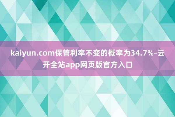 kaiyun.com保管利率不变的概率为34.7%-云开全站app网页版官方入口