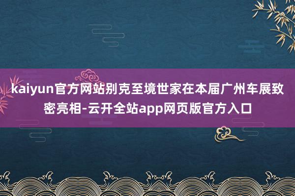 kaiyun官方网站别克至境世家在本届广州车展致密亮相-云开全站app网页版官方入口