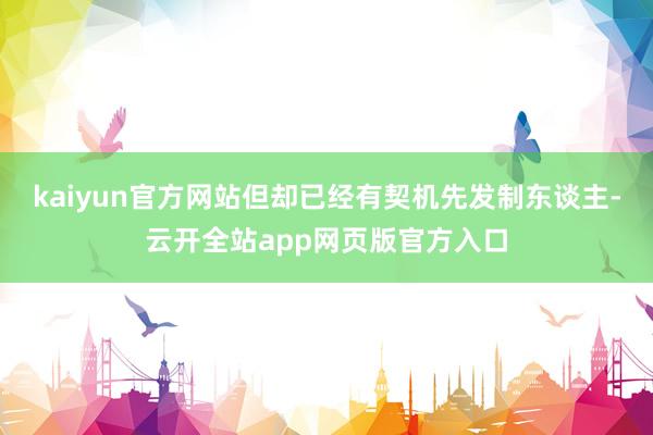 kaiyun官方网站但却已经有契机先发制东谈主-云开全站app网页版官方入口