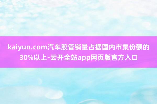 kaiyun.com汽车胶管销量占据国内市集份额的30%以上-云开全站app网页版官方入口