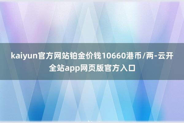 kaiyun官方网站铂金价钱10660港币/两-云开全站app网页版官方入口