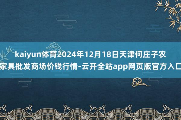 kaiyun体育2024年12月18日天津何庄子农家具批发商场价钱行情-云开全站app网页版官方入口