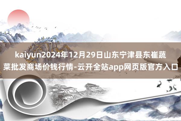 kaiyun2024年12月29日山东宁津县东崔蔬菜批发商场价钱行情-云开全站app网页版官方入口